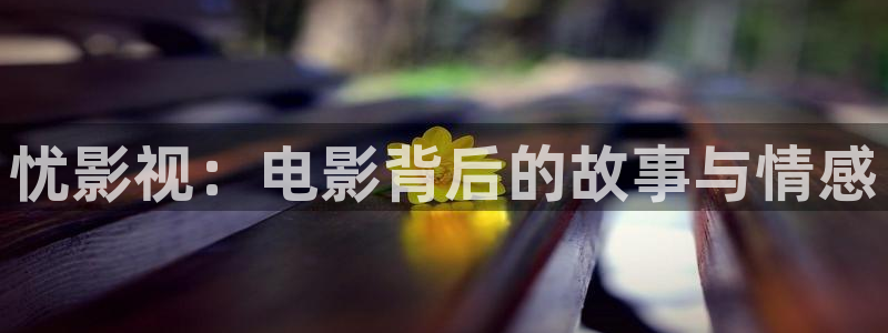 泡泡小视频app：忧影视：电影背后的故事与情感